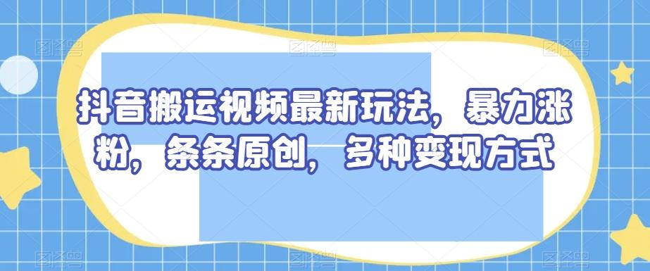 抖音搬运视频最新玩法，暴力涨粉，条条原创，多种变现方式【揭秘】-云创网