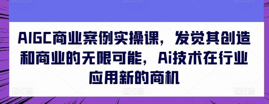 AIGC商业案例实操课，发觉其创造和商业的无限可能，Ai技术在行业应用新的商机-云创网
